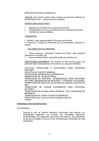 SERVICIO DE AYUDA A DOMICILIO :

        QUE ES: este servicio presta ayuda a través de personal cualificado en
       los domicilios de las personas que lo necesiten.

       QUIEN PUEDE SOLICITARLO:

            Mayores con dificultad en su autonomía personal
            Discapacitados con graves limitaciones en su autonomía personal
            Familias con partos múltiples.

       REQUISITOS

          Residir y estar empadrond@ en Azuqueca de Henares.
          Presentar un estado de necesidad que se comprobará mediante un
       baremo

          QUE SERVICIOS SE PRESTAN:

             Apoyo personal y doméstico: limpieza del hogar, aseo personal,
       realización de comidas, etc
             Apoyo complementario: compañía, gestión de trámites, etc

       APORTACIÓN ECONOMICA: Los usuarios de este servicio pagan una
       parte del coste de este servicio en función de sus ingresos familiares.

       SOLICITUD TERMALISMO Y VACACIONES PARA PERSONAS
       MAYORES
       SOLICITUD DE TARJETA NARANJA
       SOLICITUD DE PENSIÓN NO CONTRIBUTIVA
       TRAMITACIÓN DE TELEASISTENCIA
       TRAMITACIÓN DE CENTROS RESIDENCIALES PARA PERSONAS
       MAYORES (RESIDENCIAS DE MAYORES Y VIVIENDAS TUTELADAS)
       TRAMITACIÓN DE SERVICIO DE ESTANCIAS DIURNAS (CENTRO DE
       DÍA)
       TRAMITACIÓN DE AYUDAS ECONÓMICAS PARA PERSONAS
       MAYORES
       TRAMITACIÓN DE AYUDAS PARA TÉCNICAS Y DE ELIMINACIÓN DE
       BARRERAS
       TRAMITACIÓN DE OTRAS AYUDAS ECONÓMICAS
       PODOLOGÍA (Aquí enlace a servicios población general)
       OTROS

PERSONAS CON DISCAPACIDAD.

ACTIVIDADES.

     Durante el año se realizan diferentes actividades para jóvenes con
     discapacidad intelectual. Se fomenta las actividades deportivas,
     socioculturales y de integración social para este colectivo. Son actividades
     en las que se trabaja en función de las características individuales de cada
     participante.




                                    54
 