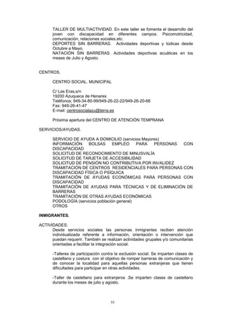 TALLER DE MULTIACTIVIDAD. En este taller se fomenta el desarrollo del
       joven con discapacidad en diferentes campos. Psicomotricidad,
       comunicación, relaciones sociales,etc.
       DEPORTES SIN BARRERAS. Actividades deportivas y lúdicas desde
       Octubre a Mayo.
       NATACIÓN SIN BARRERAS. Actividades deportivas acuáticas en los
       meses de Julio y Agosto.


CENTROS.

       CENTRO SOCIAL. MUNICIPAL

       C/ Las Eras,s/n
       19200 Azuqueca de Henares
       Teléfonos; 949-34-80-99/949-26-22-22/949-26-20-66
       Fax: 949-26-41-47
       E-mail: centrosocialazu@terra.es

       Próxima apertura del CENTRO DE ATENCIÓN TEMPRANA

SERVICIOS/AYUDAS.

       SERVICIO DE AYUDA A DOMICILIO (servicios Mayores)
       INFORMACIÓN     BOLSAS       EMPLEO     PARA  PERSONAS CON
       DISCAPACIDAD
       SOLICITUD DE RECONOCIMIENTO DE MINUSVALÍA
       SOLICITUD DE TARJETA DE ACCESIBILIDAD
       SOLICITUD DE PENSIÓN NO CONTRIBUTIVA POR INVALIDEZ
       TRAMITACIÓN DE CENTROS RESIDENCIALES PARA PERSONAS CON
       DISCAPACIDAD FÍSICA O PSÍQUICA
       TRAMITACIÓN DE AYUDAS ECONÓMICAS PARA PERSONAS CON
       DISCAPACIDAD
       TRAMITACIÓN DE AYUDAS PARA TÉCNICAS Y DE ELIMINACIÓN DE
       BARRERAS
       TRAMITACIÓN DE OTRAS AYUDAS ECONÓMICAS
       PODOLOGÍA (servicios población general)
       OTROS

INMIGRANTES.

ACTIVIDADES:
      Desde servicios sociales las personas inmigrantes reciben atención
      individualizada referente a información, orientación o intervención que
      puedan requerir. También se realizan actividades grupales y/o comunitarias
      orientadas a facilitar la integración social:

       -Talleres de participación contra la exclusión social. Se imparten clases de
       castellano y costura con el objetivo de romper barreras de comunicación y
       de conocer la localidad para aquellas personas extranjeras que tienen
       dificultades para participar en otras actividades.

       -Taller de castellano para extranjeros .Se imparten clases de castellano
       durante los meses de julio y agosto.



                                      55
 