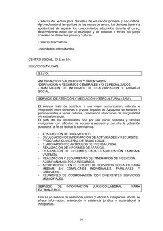 -Talleres de verano para chavales de educación primaria y secundaria.
      Aprovechando el tiempo libre de los meses de verano los chavales tienen la
      oportunidad de repasar los conocimientos adquiridos durante el curso,
      desenvolverse mejor por el municipio y de conocer a través del juego
      chavales de diferentes paises y culturas.

      -Talleres informativos

      -Actividades interculturales.


CENTRO SOCIAL, C/ Eras S/N.

SERVICIOS/AYUDAS.

      S.I.V.O.

      -INFORMACION, VALORACION Y ORIENTACION.
      -DERIVACION A RECURSOS GENERALES Y/O ESPECIALIZADOS.
      -TRAMITACION DE INFORMES DE REAGRUPACION Y ARRAIGO
      SOCIAL.

      SERVICIO DE ATENCIÓN Y MEDIACIÓN INTERCULTURAL (SAMI):

      El servicio trata de contribuir a una mejor comunicación, relación e
      integración entre personas o grupos llegados de Azuqueca de henares y
      pertenecientes a varias culturas, previniendo situaciones de marginalidad
      y/o exclusión social.
      El perfil de los destinatarios son por una parte personas y familias
      inmigrantes con dificultad de acceso a recursos y por otra la población
      autoctona a fin de facilitar la convivencia.

      -   TRADUCCIÓN DE DOCUMENTOS.
      -   DIVULGACIÓN DE INFORMACIÓN DE ACTIVIDADES Y RECURSOS.
      -   PROGRAMA QUINCENAL DE RADIO LOCAL.
      -   ELABORACIÓN DE ARTÍCULOS DE PRENSA LOCAL.
      -   REALIZACIÓN DE INFORMES DE ARRAIGO.
      -   REALIZACIÓN DE INFORMES PARA REAGRUPACIÓN FAMILIAR-
          VIVIENDA.
      -   REALIZACIÓN Y SEGUIMIENTO DE ITINERARIOS DE INSERCIÓN.
      -   ACOMPAÑAMIENTOS A RECURSOS.
      -   APORTACIONES EN EL EQUIPO DE SERVICIOS SOCIALES PARA
          MEDIAR EN CONFLICTOS INDIVIDUALES, FAMILIARES Y
          GRUPALES.
      -   REUNIONES DE COORDINACIÓN CON DIFERENTES SERVICIOS
          MUNICIPALES.

      SERVICIO  DE          INFORMACIÓN       JURÍDICO-LABORAL             PARA
      EXTRANJEROS:

      Este es un servicio de asistencia jurídica y laboral A inmigrantes, donde se
      ofrece información, orientación y asistencia jurídica y socio-laboral a
      inmigrantes.




                                      56
 