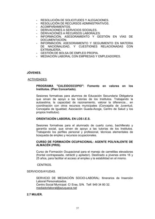 -   RESOLUCIÓN DE SOLICITUDES Y ALEGACIONES.
      -   RESOLUCIÓN DE RECURSOS ADMINISTRATIVOS.
      -   ACOMPAÑAMIENTOS.
      -   DERIVACIONES A SERVICIOS SOCIALES.
      -   DERIVACIONES A RECURSOS LABORALES.
      -   INFORMACIÓN, ASESORAMIENTO Y GESTIÓN EN VÍAS DE
          DOCUMENTACIÓN.
      -   INFORMACIÓN, ASESORAMIENTO Y SEGUIMIENTO EN MATERIA
          DE NACIONALIDAD, Y CUESTIONES RELACIONADAS CON
          EXTRANJERÍA.
      -   GESTIÓN DE BOLSA DE EMPLEO PROPIA.
      -   MEDIACIÓN LABORAL CON EMPRESAS Y EMPLEADORES.




JÓVENES.

ACTIVIDADES.

      PROGRAMA "CALEIDOSCOPIO":               Fomento     en   valores   en   los
      Institutos. (Plan Concertado).

      Sesiones formativas para alumnos de Educación Secundaria Obligatoria
      que sirvan de apoyo a las tutorías de los Institutos. Trabajando la
      autoestima, la capacidad de razonamiento, valorar la diferencia... en
      coordinación con otros recursos municipales (Concejalía de Juventud,
      Concejalía de Igualdad, Asociación Guada-Acoge, Centro de Salud y los
      propios Institutos).

      ORIENTACIÓN LABORAL EN LOS I.E.S.

      Sesiones formativas para el alumnado de cuarto curso, bachillerato y
      garantía social, que sirven de apoyo a las tutorías de los Institutos.
      Trabajando los perfiles personal y profesional, técnicas elementales de
      búsqueda de empleo y recursos ocupacionales.

      CURSO DE FORMACIÓN OCUPACIONAL: AGENTE POLIVALENTE DE
      ALMACÉN (PRIS).

      Curso de Formación Ocupacional para el manejo de carretillas elevadoras
      (frontal contrapesada, retráctil y apilador). Destinado a jóvenes entre 16 y
      25 años, para facilitar el acceso al empleo y la estabilidad en el mismo.

      CENTROS.

SERVICIOS/AYUDAS.

      SERVICIO DE MEDIACIÓN SOCIO-LABORAL: Itinerarios de Inserción
      Laboral Personalizados.
      Centro Social Municipal. C/ Eras, S/N. Telf: 949 34 80 32.
      mediadorlaboral@azuqueca.net

2.7 MUJER.



                                     57
 