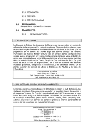 2.7.1 ACTIVIDADES.

          2.7.2 CENTROS.

          2.7.3. SERVICIOS/AYUDAS.

   2.8    TOXICOMANÍAS.
         Asesoramiento y derivación a recursos.

   2.9    TRANSEÚNTES.

          2.9.1     SERVICIOS/AYUDAS.


2. CASA DE LA CULTURA

La Casa de la Cultura de Azuqueca de Henares se ha convertido en centro de
referencia de la programación cultural azudense. Dispone de tres plantas, que
se encuentran permanentemente al servicio de las distintas actividades que se
programan en el centro. La planta baja del edificio alberga los talleres
municipales de música, danza y pintura, y es allí también donde se imparten los
cursos que se programan en verano. En la primera planta se ubica el Salón de
Actos, con capacidad para unos 300 espectadores, y lugar que acoge eventos
como la Muestra Nacional de Teatro Espiga de Oro, o el Mes del Jazz. De igual
modo se sitúa la Sala de Exposiciones, en la que se suceden las distintas
muestras pictóricas, fotográficas o escultóricas, y la Biblioteca Infantil. En la
planta superior del edificio se ubica la Biblioteca de Adultos y la Sala de
Informática.
                             Centro Cultural Municipal
                             Avda. Francisco Vives, 3
                    Telf. Despacho de Cultura: 949 34 84 62/63
                           Telf. Conserjería 949 34 84 60


3. BIBLIOTECA MUNICIPAL ALMUDENA GRANDES

Entre los programas realizados por la Biblioteca destacan el club de lectura, las
visitas de escolares, los encuentros con autor, el maratón viajero de cuentos y
el programa “Jueves de Cuento”, que desde el año 2002 trae una vez al mes
hasta Azuqueca a algunos de los mejores contadores del panorama actual. En
la actualidad la biblioteca presta libros, revistas, vídeos, dvds, cd-roms y cds.
Además dispone de un servicio de conexión gratuita a internet para facilitar el
acceso de los usuarios a las nuevas tecnologías.

                        Biblioteca Municipal Almudena Grandes
                                Avda. Francisco Vives, 3
                                   Telf. 949 34 84 60
                                   Fax: 949 26 50 96
                                         Horario:
                        Adultos: lunes a viernes de 10 a 13 h y
                                       17 a 21 h.
                          Niños: Lunes a viernes de 17 a 21h.


                                          58
 