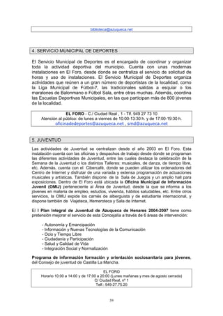 biblioteca@azuqueca.net




4. SERVICIO MUNICIPAL DE DEPORTES

El Servicio Municipal de Deportes es el encargado de coordinar y organizar
toda la actividad deportiva del municipio. Cuenta con unas modernas
instalaciones en El Foro, desde donde se centraliza el servicio de solicitud de
horas y uso de instalaciones. El Servicio Municipal de Deportes organiza
actividades que reúnen a un gran número de deportistas de la localidad, como
la Liga Municipal de Fútbol-7, las tradicionales salidas a esquiar o los
maratones de Balonmano o Fútbol Sala, entre otras muchas. Además, coordina
las Escuelas Deportivas Municipales, en las que participan más de 800 jóvenes
de la localidad.

                  EL FORO - C./ Ciudad Real , 1 - Tlf. 949 27 73 10
     Atención al público: de lunes a viernes de 10:00-13:30 h. y de 17:00-19:30 h.
            oficinadedeportes@azuqueca.net , smd@azuqueca.net


5. JUVENTUD
Las actividades de Juventud se centralizan desde el año 2003 en El Foro. Esta
instalación cuenta con las oficinas y despachos de trabajo desde donde se programan
las diferentes actividades de Juventud, entre las cuales destaca la celebración de la
Semana de la Juventud o los distintos Talleres: musicales, de danza, de tiempo libre,
etc. Además, cuenta con el Cibercafé, donde se pueden utilizar los ordenadores del
Centro de Internet y disfrutar de una variada y extensa programación de actuaciones
musicales y artísticas. También dispone de la Sala de Juegos y un amplio hall para
exposiciones. Dentro de El Foro está ubicada la Oficina Municipal de Información
Juvenil (OMIJ) perteneciente al Área de Juventud, desde la que se informa a los
jóvenes en materia de empleo, estudios, vivienda, hábitos saludables, etc. Entre otros
servicios, la OMIJ expide los carnés de alberguista y de estudiante internacional, y
dispone también de Viajeteca, Hemeroteca y Sala de Internet.

El I Plan Integral de Juventud de Azuqueca de Henares 2004-2007 tiene como
pretensión mejorar el servicio de esta Concejalía a través de 6 áreas de intervención:

     - Autonomía y Emancipación
     - Información y Nuevas Tecnologías de la Comunicación
     - Ocio y Tiempo Libre
     - Ciudadanía y Participación
     - Salud y Calidad de Vida
     - Integración Social y Normalización

Programa de información formación y orientación sociosanitaria para jóvenes,
del Consejo de juventud de Castilla La Mancha.

                                         EL FORO
    Horario 10:00 a 14:00 y de 17:00 a 20:00 (Lunes mañanas y mes de agosto cerrada)
                                   C/ Ciudad Real, nº 1
                                    Telf.: 949-27.75.20



                                          59
 