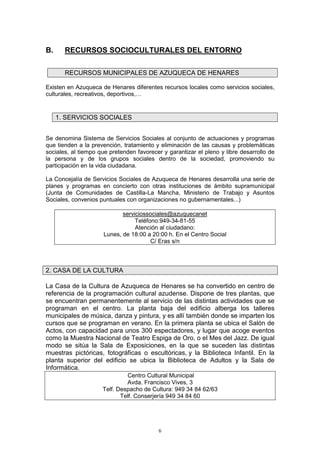 B.     RECURSOS SOCIOCULTURALES DEL ENTORNO

       RECURSOS MUNICIPALES DE AZUQUECA DE HENARES

Existen en Azuqueca de Henares diferentes recursos locales como servicios sociales,
culturales, recreativos, deportivos,…


     1. SERVICIOS SOCIALES


Se denomina Sistema de Servicios Sociales al conjunto de actuaciones y programas
que tienden a la prevención, tratamiento y eliminación de las causas y problemáticas
sociales, al tiempo que pretenden favorecer y garantizar el pleno y libre desarrollo de
la persona y de los grupos sociales dentro de la sociedad, promoviendo su
participación en la vida ciudadana.

La Concejalía de Servicios Sociales de Azuqueca de Henares desarrolla una serie de
planes y programas en concierto con otras instituciones de ámbito supramunicipal
(Junta de Comunidades de Castilla-La Mancha, Ministerio de Trabajo y Asuntos
Sociales, convenios puntuales con organizaciones no gubernamentales...)

                            serviciossociales@azuquecanet
                                 Teléfono:949-34-81-55
                                 Atención al ciudadano:
                     Lunes, de 18:00 a 20:00 h. En el Centro Social
                                       C/ Eras s/n



2. CASA DE LA CULTURA

La Casa de la Cultura de Azuqueca de Henares se ha convertido en centro de
referencia de la programación cultural azudense. Dispone de tres plantas, que
se encuentran permanentemente al servicio de las distintas actividades que se
programan en el centro. La planta baja del edificio alberga los talleres
municipales de música, danza y pintura, y es allí también donde se imparten los
cursos que se programan en verano. En la primera planta se ubica el Salón de
Actos, con capacidad para unos 300 espectadores, y lugar que acoge eventos
como la Muestra Nacional de Teatro Espiga de Oro, o el Mes del Jazz. De igual
modo se sitúa la Sala de Exposiciones, en la que se suceden las distintas
muestras pictóricas, fotográficas o escultóricas, y la Biblioteca Infantil. En la
planta superior del edificio se ubica la Biblioteca de Adultos y la Sala de
Informática.
                              Centro Cultural Municipal
                              Avda. Francisco Vives, 3
                     Telf. Despacho de Cultura: 949 34 84 62/63
                            Telf. Conserjería 949 34 84 60




                                          6
 
