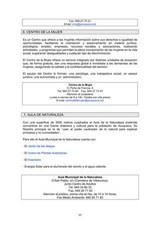Fax: 949-27.75.21
                                  Email: omij@azuqueca.net


6. CENTRO DE LA MUJER

Es un Centro que ofrece a las mujeres información sobre sus derechos e igualdad de
oportunidades, facilitando la orientación y asesoramiento en materia jurídica,
psicológica, empleo, empresas, recursos sociales y asociaciones, realizando
actividades y programas que permitan la plena incorporación de las mujeres en la vida
social, superando desigualdades y cualquier tipo de discriminación.

El Centro de la Mujer ofrece un servicio integrado por distintas unidades de actuación
que, de forma gratuita, dan una respuesta global e inmediata a las demandas de las
mujeres, asegurando la calidad y la confidencialidad del servicio.

El equipo del Centro lo forman: una psicóloga, una trabajadora social, un asesor
jurídico, una economista y un administrativo.

                                      Centro de la Mujer
                                     C/ Peña de Francia, 4
                            Tel. 949 27 73 46 Fax. 949 27 73 47
                                     Atención al ciudadano
                       Lunes a viernes de 9 a 14h. Tardes con cita previa
                           E-mail: centrodelamujer@azuqueca.net




7. AULA DE NATURALEZA

Con una superficie de 3000 metros cuadrados el Aula de la Naturaleza pretende
convertirse en una fuente didáctica y cultural para la población de Azuqueca. Su
filosofía principal es la de “usar el poder cautivador de lo natural para explicar
procesos y no curiosidades”.

Para ello el Aula Municipal de la Naturaleza cuenta con:

· El Jardín de las Abejas

· El Vivero de Plantas Autóctonas

· El Insectario

· Energía Solar para el alumbrado del recinto y el agua caliente.


                             Aula Municipal de la Naturaleza
                        C/San Pablo, s/n (Carretera de Villanueva).
                                  Junto Centro de Adultos
                                     Tel. 949 34 80 32
                                      Fax. 949 26 71 83
                  Atención al público, previa cita en fax, de 10 a 14 horas.
                            Fax Medio Ambiente: 949 26 71 83




                                              60
 