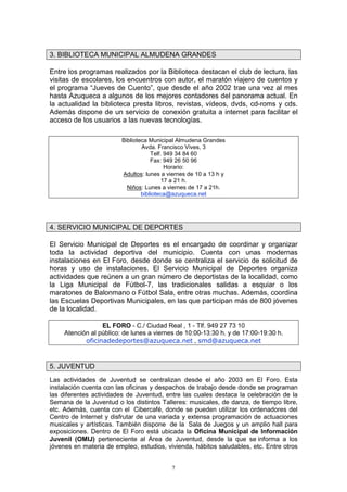 3. BIBLIOTECA MUNICIPAL ALMUDENA GRANDES

Entre los programas realizados por la Biblioteca destacan el club de lectura, las
visitas de escolares, los encuentros con autor, el maratón viajero de cuentos y
el programa “Jueves de Cuento”, que desde el año 2002 trae una vez al mes
hasta Azuqueca a algunos de los mejores contadores del panorama actual. En
la actualidad la biblioteca presta libros, revistas, vídeos, dvds, cd-roms y cds.
Además dispone de un servicio de conexión gratuita a internet para facilitar el
acceso de los usuarios a las nuevas tecnologías.

                         Biblioteca Municipal Almudena Grandes
                                 Avda. Francisco Vives, 3
                                     Telf. 949 34 84 60
                                     Fax: 949 26 50 96
                                           Horario:
                         Adultos: lunes a viernes de 10 a 13 h y
                                         17 a 21 h.
                           Niños: Lunes a viernes de 17 a 21h.
                                 biblioteca@azuqueca.net




4. SERVICIO MUNICIPAL DE DEPORTES

El Servicio Municipal de Deportes es el encargado de coordinar y organizar
toda la actividad deportiva del municipio. Cuenta con unas modernas
instalaciones en El Foro, desde donde se centraliza el servicio de solicitud de
horas y uso de instalaciones. El Servicio Municipal de Deportes organiza
actividades que reúnen a un gran número de deportistas de la localidad, como
la Liga Municipal de Fútbol-7, las tradicionales salidas a esquiar o los
maratones de Balonmano o Fútbol Sala, entre otras muchas. Además, coordina
las Escuelas Deportivas Municipales, en las que participan más de 800 jóvenes
de la localidad.

                  EL FORO - C./ Ciudad Real , 1 - Tlf. 949 27 73 10
     Atención al público: de lunes a viernes de 10:00-13:30 h. y de 17:00-19:30 h.
            oficinadedeportes@azuqueca.net , smd@azuqueca.net


5. JUVENTUD
Las actividades de Juventud se centralizan desde el año 2003 en El Foro. Esta
instalación cuenta con las oficinas y despachos de trabajo desde donde se programan
las diferentes actividades de Juventud, entre las cuales destaca la celebración de la
Semana de la Juventud o los distintos Talleres: musicales, de danza, de tiempo libre,
etc. Además, cuenta con el Cibercafé, donde se pueden utilizar los ordenadores del
Centro de Internet y disfrutar de una variada y extensa programación de actuaciones
musicales y artísticas. También dispone de la Sala de Juegos y un amplio hall para
exposiciones. Dentro de El Foro está ubicada la Oficina Municipal de Información
Juvenil (OMIJ) perteneciente al Área de Juventud, desde la que se informa a los
jóvenes en materia de empleo, estudios, vivienda, hábitos saludables, etc. Entre otros


                                           7
 