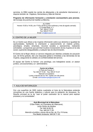 servicios, la OMIJ expide los carnés de alberguista y de estudiante internacional, y
dispone también de Viajeteca, Hemeroteca y Sala de Internet.

Programa de información formación y orientación sociosanitaria para jóvenes,
del Consejo de juventud de Castilla La Mancha.

                                         EL FORO
    Horario 10:00 a 14:00 y de 17:00 a 20:00 (Lunes mañanas y mes de agosto cerrada)
                                   C/ Ciudad Real, nº 1
                                    Telf.: 949-27.75.20
                                    Fax: 949-27.75.21
                                Email: omij@azuqueca.net


6. CENTRO DE LA MUJER

Es un Centro que ofrece a las mujeres información sobre sus derechos e igualdad de
oportunidades, facilitando la orientación y asesoramiento en materia jurídica,
psicológica, empleo, empresas, recursos sociales y asociaciones, realizando
actividades y programas que permitan la plena incorporación de las mujeres en la vida
social, superando desigualdades y cualquier tipo de discriminación.

El Centro de la Mujer ofrece un servicio integrado por distintas unidades de actuación
que, de forma gratuita, dan una respuesta global e inmediata a las demandas de las
mujeres, asegurando la calidad y la confidencialidad del servicio.

El equipo del Centro lo forman: una psicóloga, una trabajadora social, un asesor
jurídico, una economista y un administrativo.

                                   Centro de la Mujer
                                  C/ Peña de Francia, 4
                         Tel. 949 27 73 46 Fax. 949 27 73 47
                                  Atención al ciudadano
                    Lunes a viernes de 9 a 14h. Tardes con cita previa
                        E-mail: centrodelamujer@azuqueca.net




7. AULA DE NATURALEZA

Con una superficie de 3000 metros cuadrados el Aula de la Naturaleza pretende
convertirse en una fuente didáctica y cultural para la población de Azuqueca. Su
filosofía principal es la de “usar el poder cautivador de lo natural para explicar
procesos y no curiosidades”.


                          Aula Municipal de la Naturaleza
                     C/San Pablo, s/n (Carretera de Villanueva).
                               Junto Centro de Adultos
                                  Tel. 949 34 80 32
                                   Fax. 949 26 71 83
               Atención al público, previa cita en fax, de 10 a 14 horas.
                         Fax Medio Ambiente: 949 26 71 83




                                            8
 