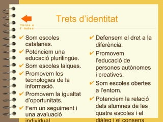 Trets d’identitat Som escoles catalanes. Potenciem una educació plurilingüe. Som escoles laiques. Promovem les tecnologies de la informació. Promovem la igualtat d’oportunitats. Fem un seguiment i una avaluació individual. Treballem per a una educació integral. Defensem el dret a la diferència. Promovem l’educació de persones autònomes i creatives. Som escoles obertes a l’entorn. Potenciem la relació dels alumnes de les quatre escoles i el diàleg i el consens entre els mestres de la ZER. Torna a l’índex 