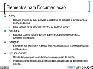 Elementos para Documentação
 Nome:
 Resume em uma ou duas palavras: o problema, as soluções e conseqüências
do uso do padrão.
 Deve ser facilmente lembrado, reflete o conteúdo do padrão.
 Problema:
 Descreve quando aplicar o padrão. Explica o problema e seu contexto.
Sintomas e condições.
 Solução:
 Elementos que constituem o design, seus relacionamentos, responsabilidades e
colaboradores.
 Conseqüências:
 Resultados e compromissos decorrentes da aplicação do padrão.
 Impactos sobre a flexibilidade, extensibilidade,portabilidade ou desempenho do
sistema.
 
