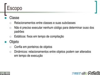 Escopo
 Classe
 Relacionamentos entre classes e suas subclasses
 Não é preciso executar nenhum código para determinar ouso dos
padrões
 Estáticos: fixos em tempo de compilação
 Objeto
 Confia em ponteiros de objetos
 Dinâmicos: relacionamentos entre objetos podem ser alterados
em tempo de execução
 
