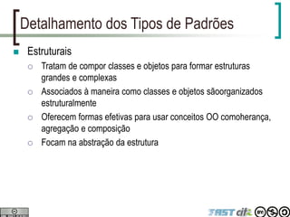 Detalhamento dos Tipos de Padrões
 Estruturais
 Tratam de compor classes e objetos para formar estruturas
grandes e complexas
 Associados à maneira como classes e objetos sãoorganizados
estruturalmente
 Oferecem formas efetivas para usar conceitos OO comoherança,
agregação e composição
 Focam na abstração da estrutura
 