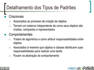 Detalhamento dos Tipos de Padrões
 Criacionais
 Associados ao processo de criação de objetos
 Tornam um sistema independente de como seus objetos são
criados, compostos e representados
 Comportamentais
 Tratam de algoritmos e como atribuir responsabilidades entre
objetos
 Associados à maneira que objetos e classes distribuem suas
responsabilidades para realizar uma tarefa
 Focam na abstração do comportamento
 