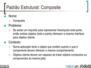 Padrão Estrutural: Composite
 Nome:
 Composite
 Problema:
 Se existe um requisito para representar hierarquias todo-parte,
então ambos objetos (todo e parte) oferecem a mesma interface
para objetos cliente.
 Contexto:
 Numa aplicação tanto o objeto que contém quanto o que é
componente devem oferecer o mesmo comportamento.
 Objetos cliente devem ser capazes de tratar objetos compostos ou
componentes do mesmo jeito.
 