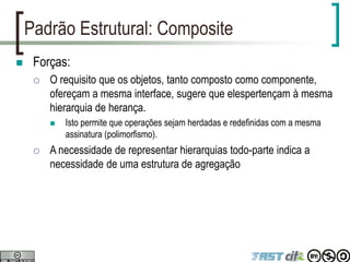Padrão Estrutural: Composite
 Forças:
 O requisito que os objetos, tanto composto como componente,
ofereçam a mesma interface, sugere que elespertençam à mesma
hierarquia de herança.
 Isto permite que operações sejam herdadas e redefinidas com a mesma
assinatura (polimorfismo).
 A necessidade de representar hierarquias todo-parte indica a
necessidade de uma estrutura de agregação
 