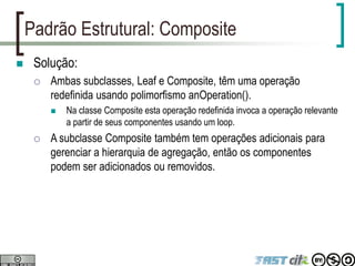 Padrão Estrutural: Composite
 Solução:
 Ambas subclasses, Leaf e Composite, têm uma operação
redefinida usando polimorfismo anOperation().
 Na classe Composite esta operação redefinida invoca a operação relevante
a partir de seus componentes usando um loop.
 A subclasse Composite também tem operações adicionais para
gerenciar a hierarquia de agregação, então os componentes
podem ser adicionados ou removidos.
 