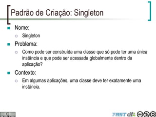 Padrão de Criação: Singleton
 Nome:
 Singleton
 Problema:
 Como pode ser construída uma classe que só pode ter uma única
instância e que pode ser acessada globalmente dentro da
aplicação?
 Contexto:
 Em algumas aplicações, uma classe deve ter exatamente uma
instância.
 