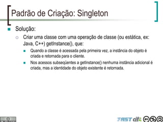 Padrão de Criação: Singleton
 Solução:
 Criar uma classe com uma operação de classe (ou estática, ex:
Java, C++) getInstance(), que:
 Quando a classe é acessada pela primeira vez, a instância do objeto é
criada e retornada para o cliente.
 Nos acessos subseqüentes a getInstance() nenhuma instância adicional é
criada, mas a identidade do objeto existente é retornada.
 