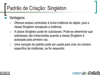 Padrão de Criação: Singleton
 Vantagens:
 Oferece acesso controlado à única instância do objeto, pois a
classe Singleton encapsula a instância.
 A classe Singleton pode ter subclasses. Pode-se determinar que
subclasses são instanciadas quando a classe Singleton é
acessada pela primeira vez.
 Uma variação do padrão pode ser usada para criar um número
específico de instâncias, se for requerido.
 