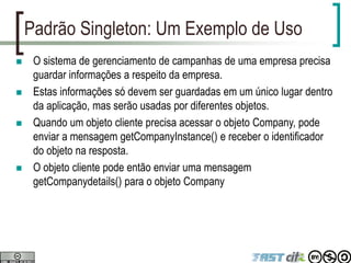 Padrão Singleton: Um Exemplo de Uso
 O sistema de gerenciamento de campanhas de uma empresa precisa
guardar informações a respeito da empresa.
 Estas informações só devem ser guardadas em um único lugar dentro
da aplicação, mas serão usadas por diferentes objetos.
 Quando um objeto cliente precisa acessar o objeto Company, pode
enviar a mensagem getCompanyInstance() e receber o identificador
do objeto na resposta.
 O objeto cliente pode então enviar uma mensagem
getCompanydetails() para o objeto Company
 