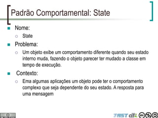 Padrão Comportamental: State
 Nome:
 State
 Problema:
 Um objeto exibe um comportamento diferente quando seu estado
interno muda, fazendo o objeto parecer ter mudado a classe em
tempo de execução.
 Contexto:
 Ema algumas aplicações um objeto pode ter o comportamento
complexo que seja dependente do seu estado. A resposta para
uma mensagem
 