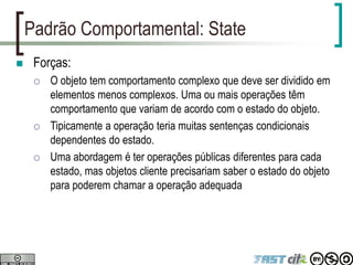 Padrão Comportamental: State
 Forças:
 O objeto tem comportamento complexo que deve ser dividido em
elementos menos complexos. Uma ou mais operações têm
comportamento que variam de acordo com o estado do objeto.
 Tipicamente a operação teria muitas sentenças condicionais
dependentes do estado.
 Uma abordagem é ter operações públicas diferentes para cada
estado, mas objetos cliente precisariam saber o estado do objeto
para poderem chamar a operação adequada
 