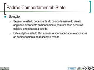 Padrão Comportamental: State
 Solução:
 Separar o estado dependente do comportamento do objeto
original e alocar este comportamento para um série deoutros
objetos, um para cada estado.
 Estes objetos estado têm apenas responsabilidade relacionadas
ao comportamento do respectivo estado.
 