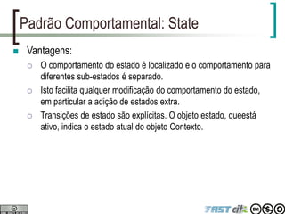 Padrão Comportamental: State
 Vantagens:
 O comportamento do estado é localizado e o comportamento para
diferentes sub-estados é separado.
 Isto facilita qualquer modificação do comportamento do estado,
em particular a adição de estados extra.
 Transições de estado são explícitas. O objeto estado, queestá
ativo, indica o estado atual do objeto Contexto.
 