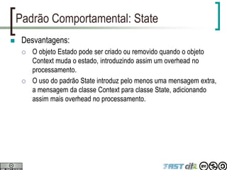 Padrão Comportamental: State
 Desvantagens:
 O objeto Estado pode ser criado ou removido quando o objeto
Context muda o estado, introduzindo assim um overhead no
processamento.
 O uso do padrão State introduz pelo menos uma mensagem extra,
a mensagem da classe Context para classe State, adicionando
assim mais overhead no processamento.
 