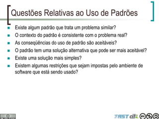 Questões Relativas ao Uso de Padrões
 Existe algum padrão que trata um problema similar?
 O contexto do padrão é consistente com o problema real?
 As conseqüências do uso de padrão são aceitáveis?
 O padrão tem uma solução alternativa que pode ser mais aceitável?
 Existe uma solução mais simples?
 Existem algumas restrições que sejam impostas pelo ambiente de
software que está sendo usado?
 