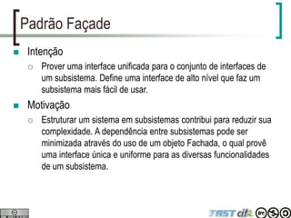 Padrão Façade
 Intenção
 Prover uma interface unificada para o conjunto de interfaces de
um subsistema. Define uma interface de alto nível que faz um
subsistema mais fácil de usar.
 Motivação
 Estruturar um sistema em subsistemas contribui para reduzir sua
complexidade. A dependência entre subsistemas pode ser
minimizada através do uso de um objeto Fachada, o qual provê
uma interface única e uniforme para as diversas funcionalidades
de um subsistema.
 