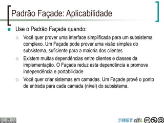 Padrão Façade: Aplicabilidade
 Use o Padrão Façade quando:
 Você quer prover uma interface simplificada para um subsistema
complexo. Um Façade pode prover uma visão simples do
subsistema, suficiente para a maioria dos clientes
 Existem muitas dependências entre clientes e classes da
implementação. O Façade reduz esta dependência e promove
independência e portabilidade
 Você quer criar sistemas em camadas. Um Façade provê o ponto
de entrada para cada camada (nível) do subsistema.
 