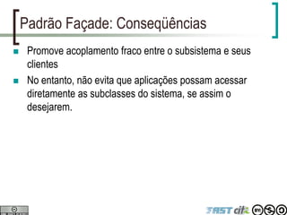 Padrão Façade: Conseqüências
 Promove acoplamento fraco entre o subsistema e seus
clientes
 No entanto, não evita que aplicações possam acessar
diretamente as subclasses do sistema, se assim o
desejarem.
 