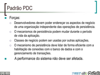 Padrão PDC
 Forças:
 Desenvolvedores devem poder endereçar os aspectos de negócio
de uma organização independente das operações de persistência.
 O mecanismos de persistência podem mudar durante o período
de vida da aplicação.
 Classes de negócio podem ser usadas por outras aplicações.
 O mecanismo de persistência deve lidar de forma eficiente com a
habilitação de conexões com o banco de dados e com o
gerenciamento de transações.
 A performance do sistema não deve ser afetada.
 