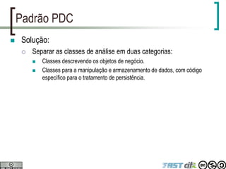 Padrão PDC
 Solução:
 Separar as classes de análise em duas categorias:
 Classes descrevendo os objetos de negócio.
 Classes para a manipulação e armazenamento de dados, com código
específico para o tratamento de persistência.
 