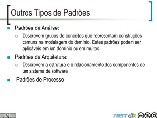 Outros Tipos de Padrões
 Padrões de Análise:
 Descrevem grupos de conceitos que representam construções
comuns na modelagem do domínio. Estes padrões podem ser
aplicáveis em um domínio ou em muitos
 Padrões de Arquitetura:
 Descrevem a estrutura e o relacionamento dos componentes de
um sistema de software
 Padrões de Processo
 
