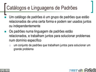 Catálogos e Linguagens de Padrões
 Um catálogo de padrões é um grupo de padrões que estão
relacionados de uma certa forma e podem ser usados juntos
ou independentemente
 Os padrões numa linguagem de padrões estão
relacionados, e trabalham juntos para solucionar problemas
num domínio específico
 um conjunto de padrões que trabalham juntos para solucionar um
grande problema
 