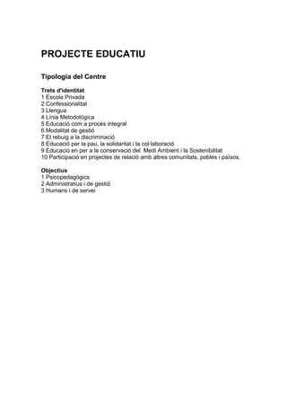 PROJECTE EDUCATIU

Tipologia del Centre

Trets d'identitat
1 Escola Privada
2 Confessionalitat
3 Llengua
4 Línia Metodològica
5 Educació com a procés integral
6 Modalitat de gestió
7 El rebuig a la discriminació
8 Educació per la pau, la solidaritat i la col·laboració
9 Educació en per a la conservació del Medi Ambient i la Sostenibilitat
10 Participació en projectes de relació amb altres comunitats, pobles i països.

Objectius
1 Psicopedagògics
2 Administratius i de gestió
3 Humans i de servei
 