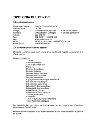 TIPOLOGIA DEL CENTRE
1. Descripció del centre

Denominació oficial:       Centre d'Estudis DOLMEN
Codi de centre:            08038673
Adreça:                    C/ Riera Blanca, 184-186    Codi postal: 08902
Població:                  L'Hospitalet de Llobregat   Comarca: Barcelonès
Telèfon:                   933 310 400
Fax:                       932 891 011- 933 310 550
Web:                       www.cedolmen.com
e-mail:                    info@cedolmen.com , a8038673@xtec.cat
Entitat Titular:           Societat Anònima

2. Característiques del recinte escolar

El recinte escolar es troba situat en una única planta amb l'alçada corresponent a la
d'un primer pis

El centre disposa de:
                12 aules
                Aula d'Informàtica
                Aula de psicomotricitat
                Biblioteca
                Despatx de mediació
                Despatx de tutoria
                Despatx de cap d’estudis
                Despatx de coordinació
                Despatx de direccio
                Espai polivalent: tecnologia, informàtica 2
                Laboratori d’hematologia
                Laboratori de bioquímica
                Laboratori 1 de microbiologia
                Laboratori 2 de microbilogia
                Laboratori de ciències
                Laboratori de física i química
                Sala del professorat
                Secretaria
                Taller de cures auxiliars d’infermeria
                Taller d'activitats plàstiques

Les activitats fisicoesportives es desenvolupen en les Instal·lacions Esportives
Municipals de Santa Eulalia.

El centre disposa al costat d'una zona d'expansió a l'aire lliure què té una superfície
de 800 m2.
 
