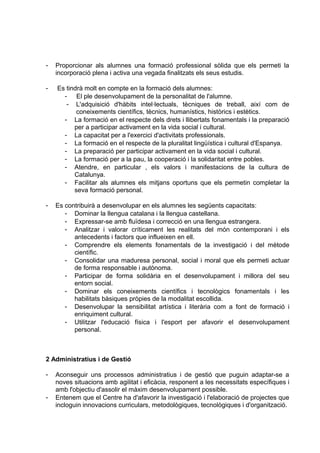 -   Proporcionar als alumnes una formació professional sòlida que els permeti la
    incorporació plena i activa una vegada finalitzats els seus estudis.

-   Es tindrà molt en compte en la formació dels alumnes:
      - El ple desenvolupament de la personalitat de l'alumne.
       - L'adquisició d'hàbits intel·lectuals, tècniques de treball, així com de
           coneixements científics, tècnics, humanístics, històrics i estètics.
      - La formació en el respecte dels drets i llibertats fonamentals i la preparació
          per a participar activament en la vida social i cultural.
      - La capacitat per a l'exercici d'activitats professionals.
      - La formació en el respecte de la pluralitat lingüística i cultural d'Espanya.
      - La preparació per participar activament en la vida social i cultural.
      - La formació per a la pau, la cooperació i la solidaritat entre pobles.
      - Atendre, en particular , els valors i manifestacions de la cultura de
          Catalunya.
      - Facilitar als alumnes els mitjans oportuns que els permetin completar la
          seva formació personal.

-   Es contribuirà a desenvolupar en els alumnes les següents capacitats:
       - Dominar la llengua catalana i la llengua castellana.
       - Expressar-se amb fluïdesa i correcció en una llengua estrangera.
       - Analitzar i valorar críticament les realitats del món contemporani i els
          antecedents i factors que influeixen en ell.
       - Comprendre els elements fonamentals de la investigació i del mètode
          científic.
       - Consolidar una maduresa personal, social i moral que els permeti actuar
          de forma responsable i autònoma.
       - Participar de forma solidària en el desenvolupament i millora del seu
          entorn social.
       - Dominar els coneixements científics i tecnològics fonamentals i les
          habilitats bàsiques pròpies de la modalitat escollida.
       - Desenvolupar la sensibilitat artística i literària com a font de formació i
          enriquiment cultural.
       - Utilitzar l'educació física i l'esport per afavorir el desenvolupament
          personal.



2 Administratius i de Gestió

-   Aconseguir uns processos administratius i de gestió que puguin adaptar-se a
    noves situacions amb agilitat i eficàcia, responent a les necessitats específiques i
    amb l'objectiu d'assolir el màxim desenvolupament possible.
-   Entenem que el Centre ha d'afavorir la investigació i l'elaboració de projectes que
    incloguin innovacions curriculars, metodològiques, tecnològiques i d'organització.
 
