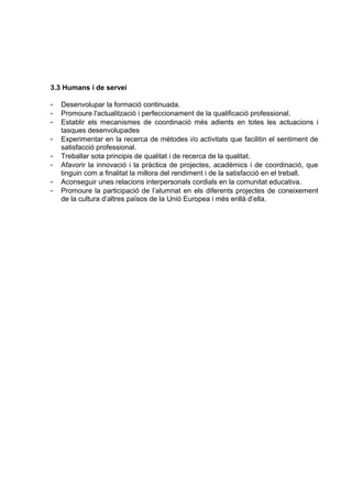 3.3 Humans i de servei

-   Desenvolupar la formació continuada.
-   Promoure l'actualització i perfeccionament de la qualificació professional.
-   Establir els mecanismes de coordinació més adients en totes les actuacions i
    tasques desenvolupades
-   Experimentar en la recerca de mètodes i/o activitats que facilitin el sentiment de
    satisfacció professional.
-   Treballar sota principis de qualitat i de recerca de la qualitat.
-   Afavorir la innovació i la pràctica de projectes, acadèmics i de coordinació, que
    tinguin com a finalitat la millora del rendiment i de la satisfacció en el treball.
-   Aconseguir unes relacions interpersonals cordials en la comunitat educativa.
-   Promoure la participació de l’alumnat en els diferents projectes de coneixement
    de la cultura d’altres països de la Unió Europea i més enllà d’ella.
 
