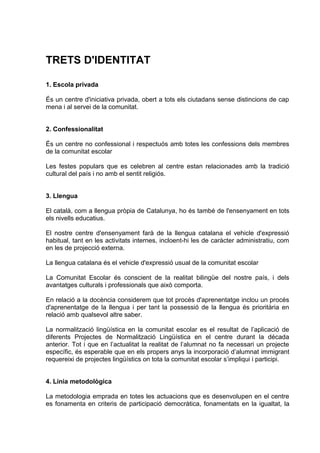 TRETS D'IDENTITAT

1. Escola privada

És un centre d'iniciativa privada, obert a tots els ciutadans sense distincions de cap
mena i al servei de la comunitat.


2. Confessionalitat

És un centre no confessional i respectuós amb totes les confessions dels membres
de la comunitat escolar

Les festes populars que es celebren al centre estan relacionades amb la tradició
cultural del país i no amb el sentit religiós.


3. Llengua

El català, com a llengua pròpia de Catalunya, ho és també de l'ensenyament en tots
els nivells educatius.

El nostre centre d'ensenyament farà de la llengua catalana el vehicle d'expressió
habitual, tant en les activitats internes, incloent-hi les de caràcter administratiu, com
en les de projecció externa.

La llengua catalana és el vehicle d'expressió usual de la comunitat escolar

La Comunitat Escolar és conscient de la realitat bilingüe del nostre país, i dels
avantatges culturals i professionals que això comporta.

En relació a la docència considerem que tot procés d'aprenentatge inclou un procés
d'aprenentatge de la llengua i per tant la possessió de la llengua és prioritària en
relació amb qualsevol altre saber.

La normalització lingüística en la comunitat escolar es el resultat de l’aplicació de
diferents Projectes de Normalització Lingüística en el centre durant la década
anterior. Tot i que en l’actualitat la realitat de l’alumnat no fa necessari un projecte
específic, és esperable que en els propers anys la incorporació d’alumnat immigrant
requereixi de projectes lingüístics on tota la comunitat escolar s’impliqui i participi.


4. Línia metodològica

La metodologia emprada en totes les actuacions que es desenvolupen en el centre
es fonamenta en criteris de participació democràtica, fonamentats en la igualtat, la
 