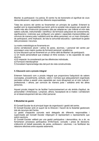 llibertat, la participació i la justícia. El centre ha de transmetre el significat de viure
democràticament, respectant les diferents responsabilitats.

Totes les accions del centre es fonamenten en principis de qualitat. Entenent la
qualitat com la responsabilitat que tenim amb la societat més propera per assolir els
nivells més alts d’instrucció (processos útils per adaptar-se i per millorar el món dels
sabers culturals, instrumentals i científics) i de formació (adquisició de coneixements,
significacions i vivències que configuren uns sabers i capacitats imprescindibles per
conviure de manera justa i solidària amb les altres persones); en un marc d'empatia i
de participació, amb implicació, de tota la comunitat educativa; i optimitzant la gestió
dels processos i recursos.

La nostra metodologia es fonamenta en:
a)Una col·laboració plural i activa de pares, alumnes, i personal del centre per
aconseguir unes majors quotes de formació personal i acadèmica.
b) Una educació que es fonamenti en un clima càlid de llibertat i de participació.
c) Un tracte personalitzat que s'adeqüi al ritme evolutiu i a les capacitats de cada
alumne
d) El respecte i la consideració per les diferències individuals.
e) Formació interdisciplinar
f) Concebem l'aprenentatge des del punt de vista constructivista.


5. Educació com a procés integral

Entenem l'educació com a procés integral que proporciona l'adquisició de sabers
(conceptes, procediments, actituds, valors i normes) que adequadament organitzats
permeten arribar a assolir unes capacitats per viure eficaçment en el món cultural i
professional, i alhora, per conviure de manera justa i solidària amb les altres
persones.

Aquest procés integral ha de facilitar l’autoconeixement en els àmbits d'aptitud, de
personalitat i d'interessos; i propiciar, alhora, l'acceptació de si mateix i col·laborant
en el desenvolupament del seu criteri personal.


6 Modalitat de gestió

El Consell Escolar és el principal òrgan de organització i gestió del centre.
El Consell Escolar amb el suport de la Direcció i l'acord de la titularitat gestionarà
tots els recursos del Centre.
La gestió d'aspectes concrets serà delegada als diferents responsables i
supervisada pel Consell Escolar mitjançant el representant o representants que
estimi oportuns.
El Consell Escolar vetllarà per una gestió participativa i democràtica, és a dir, es
fomentaran processos participatius d'informació, consulta i presa de decisions;
s'afavorirà el treball associatiu de pares, professors i alumnes; i es facilitaran les
relacions efectives entre aquests estaments.
 