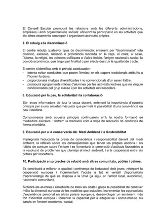 El Consell Escolar promourà les relacions amb les diferents administracions,
empreses i amb organitzacions socials: afavorint la participació en les activitats que
els altres estaments convoquin i organitzant activitats pròpies.

7. El rebuig a la discriminació

El centre rebutja qualsevol tipus de discriminació, entenent per "discriminació" tota
distinció, exclusió, limitació o preferència fundada en la raça, el color, el sexe,
l'idioma, la religió, les opinions polítiques o d'altra índole, l'origen nacional o social, la
posició econòmica, que tingui per finalitat o per efecte destruir la igualtat de tracte.

El centre s'identifica amb el principi coeducador:
- intenta evitar conductes que posen l'èmfasi en els papers tradicionals atribuïts a
    l'home i la dona.
- proporcionarà imatges diversificades i no convencionals d'un sexe i l'altre.
- promourà agrupaments mixtes d'alumnes per les activitats lectives que no vinguin
    condicionades pel grup classe i per les activitats extraescolars.

8. Educació per la pau, la solidaritat i la col·laboració

Són eixos informadors de tota la tasca docent, entenent la importància d’aquests
principis per a una societat més justa que permeti la possibilitat d’una convivència en
pau i solidària.

Compromesos amb aquests principis continuarem amb la nostra formació en
mediadors escolars i tindrem la mediació com a mitjà de resolució de conflictes de
forma prioritària.

9. Educació per a la conservació del Medi Ambient i la Sostenibilitat

Impregnarà l’educació la presa de consciència i responsabilitat davant del medi
ambient, la reflexió sobre les conseqüències que tenen les pròpies accions i els
hàbits de consum sobre l’entorn i es fomentarà la generació d’actituds favorables a
la resolució de problemes que planteja el medi ambient, i a la cooperació entre els
pobles per resoldre’ls.

10. Participació en projectes de relació amb altres comunitats, pobles i països.

Es contribuirà a millorar la qualitat i pertinença de l'educació dels joves, reforçant la
cooperació europea i incrementant l'accés a tot el ventall d'oportunitats
d'aprenentatge de què es disposa a la Unió (ja sigui en l’àmbit local, autonòmic,
nacional o comunitari).

S’oferirà als alumnes i estudiants de totes les edats i grups la possibilitat de conèixer
millor la dimensió europea de les matèries que estudien, incrementar les oportunitats
d'experiència personal en altres països europeus, desenvolupar un sentiment més
fort d'identitat europea i fomentar la capacitat per a adaptar-se i acostumar-se als
canvis en l'entorn econòmic i social.
 