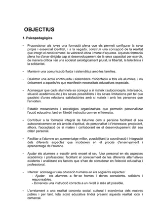 OBJECTIUS
1. Psicopedagògics

-   Proporcionar als joves una formació plena que els permeti configurar la seva
    pròpia i essencial identitat, i a la vegada, construir una concepció de la realitat
    que integri el coneixement i la valoració ètica i moral d'aquesta. Aquesta formació
    plena ha d'anar dirigida cap al desenvolupament de la seva capacitat per exercir,
    de manera crítica i en una societat axiològicament plural, la llibertat, la tolerància i
    la solidaritat.

-   Mantenir una comunicació fluida i sistemàtica amb les famílies.

-   Realitzar una acció continuada i sistemàtica d'orientació a tots els alumnes, i no
    únicament a aquells/es que manifestin necessitats educatives especials.

-   Aconseguir que cada alumne/a es conegui a si mateix (autoconcepte, interessos,
    situació acadèmica,etc.) les seves possibilitats i les seves limitacions per tal que
    gaudeixi d'unes relacions satisfactòries amb si mateix i amb les persones que
    l'envolten.

-   Establir mecanismes i estratègies organitzatives que permetin personalitzar
    l'acció educativa, tant en l'àmbit instructiu com en el formatiu.

-   Contribuir a la formació integral de l'alumne com a persona facilitant el seu
    autoconeixement en els àmbits d'aptitud, de personalitat i d'interessos; propiciant,
    alhora, l'acceptació de si mateix i col·laborant en el desenvolupament del seu
    criteri personal.

-   Facilitar a l'alumne un aprenentatge millor, possibilitant la coordinació i integració
    dels diferents aspectes que incideixen en el procés d'ensenyament i
    aprenentatge de l'alumne.

-   Ajudar els alumnes a escollir amb encert el seu futur personal en els aspectes
    acadèmics i professional, facilitant el coneixement de les diferents alternatives
    existents i analitzant els factors que s'han de considerar en l'elecció educativa i
    professional.

-   Intentar aconseguir una educació humana en els següents aspectes:
        - Ajudar els alumnes a fer-se homes i dones conscients, solidaris i
        responsables.
        - Donar-los una instrucció correcta a un nivell el més alt possible.

-   L'arrelament a una realitat concreta social, cultural i econòmica dels nostres
    pobles i per tant, tota acció educativa tindrà present aquesta realitat local i
    comarcal.
 