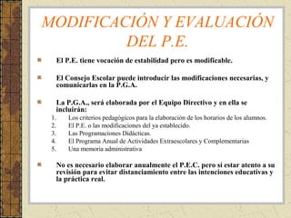 MODIFICACIÓN Y EVALUACIÓN
DEL P.E.
El P.E. tiene vocación de estabilidad pero es modificable.
El Consejo Escolar puede introducir las modificaciones necesarias, y
comunicarlas en la P.G.A.
La P.G.A., será elaborada por el Equipo Directivo y en ella se
incluirán:
1.
2.
3.
4.
5.

Los criterios pedagógicos para la elaboración de los horarios de los alumnos.
El P.E. o las modificaciones del ya establecido.
Las Programaciones Didácticas.
El Programa Anual de Actividades Extraescolares y Complementarias
Una memoria administrativa

No es necesario elaborar anualmente el P.E.C. pero sí estar atento a su
revisión para evitar distanciamiento entre las intenciones educativas y
la práctica real.

 