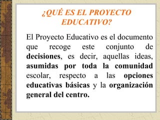 ¿QUÉ ES EL PROYECTO
EDUCATIVO?
El Proyecto Educativo es el documento
que recoge este conjunto de
decisiones, es decir, aquellas ideas,
asumidas por toda la comunidad
escolar, respecto a las opciones
educativas básicas y la organización
general del centro.

 