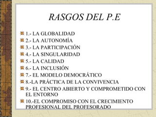 RASGOS DEL P.E
1.- LA GLOBALIDAD
2.- LA AUTONOMÍA
3.- LA PARTICIPACIÓN
4.- LA SINGULARIDAD
5.- LA CALIDAD
6.- LA INCLUSIÓN
7.- EL MODELO DEMOCRÁTICO
8.-LA PRÁCTICA DE LA CONVIVENCIA
9.- EL CENTRO ABIERTO Y COMPROMETIDO CON
EL ENTORNO
10.-EL COMPROMISO CON EL CRECIMIENTO
PROFESIONAL DEL PROFESORADO

 