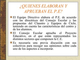 ¿QUIENES ELABORAN Y
APRUEBAN EL P.E?
El Equipo Directivo elabora el P.E. de acuerdo
con las directrices del Consejo Escolar y las
propuestas del Claustro y Equipos de Ciclo,
teniendo en cuenta las características del centro y
de los alumnos.
El Consejo Escolar aprueba el Proyecto
Educativo, en el que están representados los
distintos sectores que componen la C.E.
Es necesaria una previa discusión con sus
colectivos para recoger sus opiniones sobre cada
uno de los aspectos a incorporar.
 