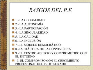 RASGOS DEL P.E
1.- LA GLOBALIDAD
2.- LA AUTONOMÍA
3.- LA PARTICIPACIÓN
4.- LA SINGULARIDAD
5.- LA CALIDAD
6.- LA INCLUSIÓN
7.- EL MODELO DEMOCRÁTICO
8.-LA PRÁCTICA DE LA CONVIVENCIA
9.- EL CENTRO ABIERTO Y COMPROMETIDO CON
EL ENTORNO
10.-EL COMPROMISO CON EL CRECIMIENTO
PROFESIONAL DEL PROFESORADO
 