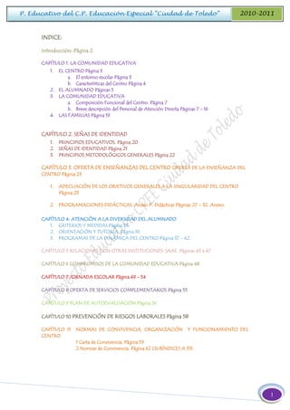 1
P. Educativo del C.P. Educación Especial “Ciudad de Toledo” 2010-2011
INDICE:
Introducción: Página 2
CAPÍTULO 1. LA COMUNIDAD EDUCATIVA
1. EL CENTRO Página 3
a. El entorno escolar Página 3
b. Características del Centro Página 4
2. EL ALUMNADO Páginas 5
3. LA COMUNIDAD EDUCATIVA
a. Composición Funcional del Centro. Página 7
b. Breve descripción del Personal de Atención Directa Páginas 7 - 16
4. LAS FAMILIAS Página 19
CAPÍTULO 2. SEÑAS DE IDENTIDAD
1. PRINCIPIOS EDUCATIVOS. Página 20
2. SEÑAS DE IDENTIDAD Página 21
3. PRINCIPIOS METODOLÓGICOS GENERALES Página 22
CAPÍTULO 3. OFERTA DE ENSEÑANZAS DEL CENTRO OFERTA DE LA ENSEÑANZA DEL
CENTRO Página 23
1. ADECUACIÓN DE LOS OBJETIVOS GENERALES A LA SINGULARIDAD DEL CENTRO
Página 23
2. PROGRAMACIONES DIDÁCTICAS: Anexo P. Didácticas Páginas 27 – 32. Anexo.
CAPÍTULO 4: ATENCIÓN A LA DIVERSIDAD DEL ALUMNADO
1. CRITERIOS Y MEDIDAS Página 33.
2. ORIENTACIÓN Y TUTORÍA Página 35
3. PROGRAMAS DE LA DINÁMICA DEL CENTRO Página 37 - 42.
CAPÍTULO 5 RELACIONES CON OTRAS INSTITUCIONES: SAAE. Páginas 43 a 47
CAPÍTULO 6 COMPROMISOS DE LA COMUNIDAD EDUCATIVA Página 48
CAPÍTULO 7 JORNADA ESCOLAR Página 49 - 54
CAPÍTULO 8 OFERTA DE SERVICIOS COMPLEMENTARIOS Página 55
CAPÍTULO 9 PLAN DE AUTOEVALUACIÓN Página 56
CAPÍTULO 10 PREVENCIÓN DE RIESGOS LABORALES Página 58
CAPÍTULO 11 NORMAS DE CONVIVENCIA, ORGANIZACIÓN Y FUNCIONAMIENTO DEL
CENTRO
1 Carta de Convivencia. Página 59
2 Normas de Convivencia. Página 62 (SUBÍNDICE) A 113.
 