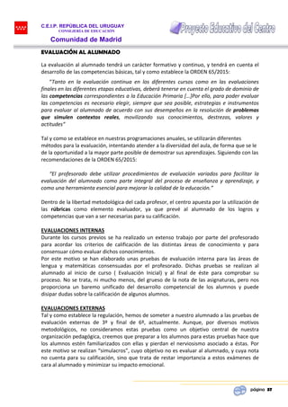 C.E.I.P. REPÚBLICA DEL URUGUAY
CONSEJERÍA DE EDUCACIÓN
Comunidad de Madrid
página 37
EVALUACIÓN AL ALUMNADO
La evaluación al alumnado tendrá un carácter formativo y continuo, y tendrá en cuenta el
desarrollo de las competencias básicas, tal y como establece la ORDEN 65/2015:
“Tanto en la evaluación continua en los diferentes cursos como en las evaluaciones
finales en las diferentes etapas educativas, deberá tenerse en cuenta el grado de dominio de
las competencias correspondientes a la Educación Primaria […]Por ello, para poder evaluar
las competencias es necesario elegir, siempre que sea posible, estrategias e instrumentos
para evaluar al alumnado de acuerdo con sus desempeños en la resolución de problemas
que simulen contextos reales, movilizando sus conocimientos, destrezas, valores y
actitudes”
Tal y como se establece en nuestras programaciones anuales, se utilizarán diferentes
métodos para la evaluación, intentando atender a la diversidad del aula, de forma que se le
de la oportunidad a la mayor parte posible de demostrar sus aprendizajes. Siguiendo con las
recomendaciones de la ORDEN 65/2015:
“El profesorado debe utilizar procedimientos de evaluación variados para facilitar la
evaluación del alumnado como parte integral del proceso de enseñanza y aprendizaje, y
como una herramienta esencial para mejorar la calidad de la educación.”
Dentro de la libertad metodológica del cada profesor, el centro apuesta por la utilización de
las rúbricas como elemento evaluador, ya que prevé al alumnado de los logros y
competencias que van a ser necesarias para su calificación.
EVALUACIONES INTERNAS
Durante los cursos previos se ha realizado un extenso trabajo por parte del profesorado
para acordar los criterios de calificación de las distintas áreas de conocimiento y para
consensuar cómo evaluar dichos conocimientos.
Por este motivo se han elaborado unas pruebas de evaluación interna para las áreas de
lengua y matemáticas consensuadas por el profesorado. Dichas pruebas se realizan al
alumnado al inicio de curso ( Evaluación Inicial) y al final de éste para comprobar su
proceso. No se trata, ni mucho menos, del grueso de la nota de las asignaturas, pero nos
proporciona un baremo unificado del desarrollo competencial de los alumnos y puede
disipar dudas sobre la calificación de algunos alumnos.
EVALUACIONES EXTERNAS
Tal y como establece la regulación, hemos de someter a nuestro alumnado a las pruebas de
evaluación externas de 3º y final de 6º, actualmente. Aunque, por diversos motivos
metodológicos, no consideramos estas pruebas como un objetivo central de nuestra
organización pedagógica, creemos que preparar a los alumnos para estas pruebas hace que
los alumnos estén familiarizados con ellas y pierdan el nerviosismo asociado a éstas. Por
este motivo se realizan “simulacros”, cuyo objetivo no es evaluar al alumnado, y cuya nota
no cuenta para su calificación, sino que trata de restar importancia a estos exámenes de
cara al alumnado y minimizar su impacto emocional.
 